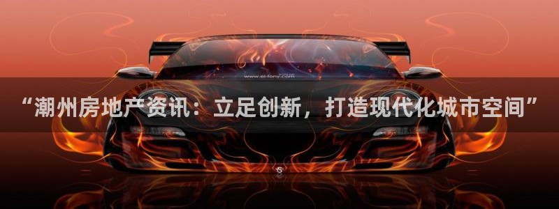 天狮娱乐是正规平台吗：“潮州房地产资讯：立足创新，打造现代化