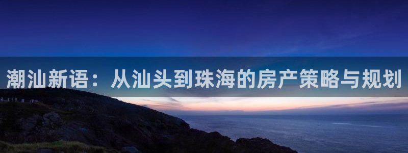 天狮娱乐负责：潮汕新语：从汕头到珠海的房产策略与规划
