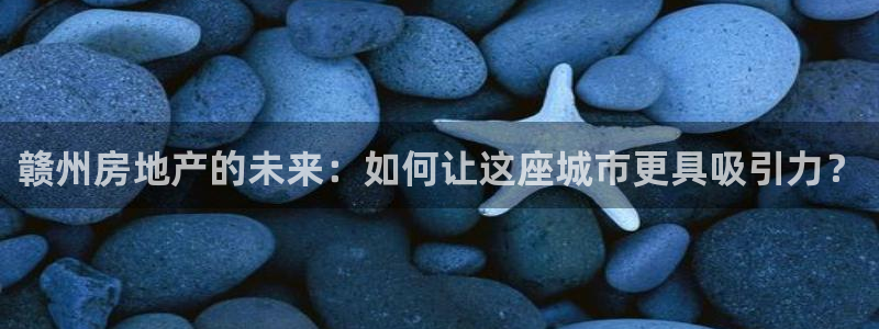 天狮娱乐登陆：赣州房地产的未来：如何让这座城市更具吸引力？