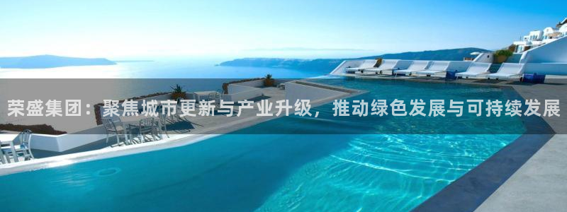 天狮娱乐待遇怎么样：荣盛集团：聚焦城市更新与产业升级，推动绿