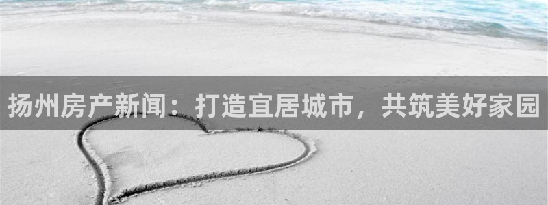 天狮娱乐去：扬州房产新闻：打造宜居城市，共筑美好家园