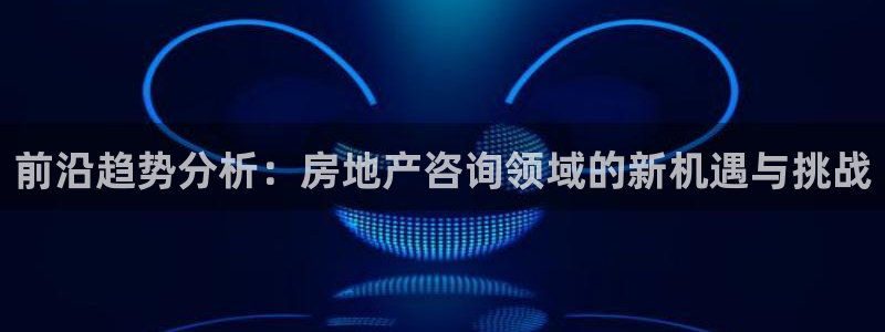 天狮娱乐指定：前沿趋势分析：房地产咨询领域的新机遇与挑战