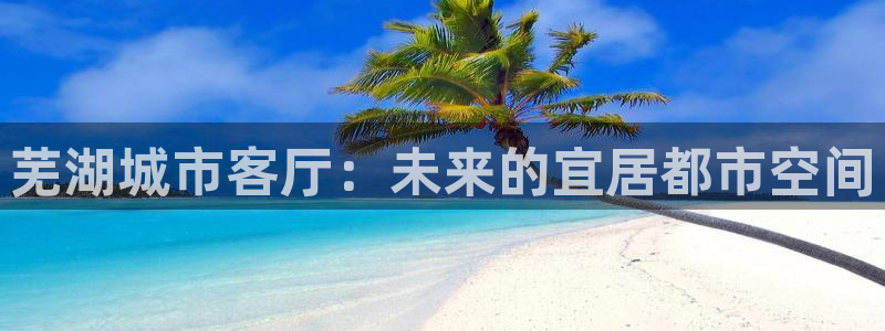 天狮娱乐客服电话：芜湖城市客厅：未来的宜居都市空间