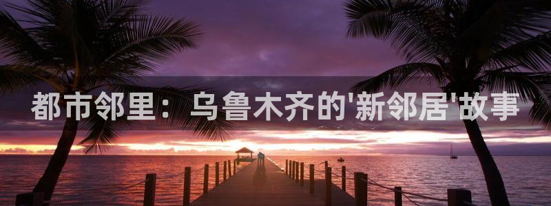 天狮娱乐 b招商67646：都市邻里：乌鲁木齐的\'新邻居\