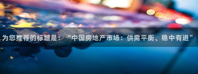 天狮娱乐官网登录：为您推荐的标题是：“中国房地产市场：供需平